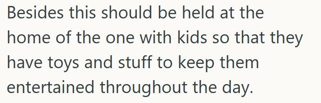 Besides this should be held at the home of the one with kids so that they have toys and stuff to keep them entertained throughout the day.