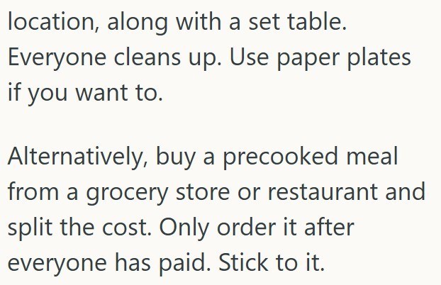location, along with a set table. Everyone cleans up. Use paper plates if you want to. Alternatively, buy a precooked meal from a grocery store or restaurant and split the cost. Only order it after everyone has paid. Stick to it.