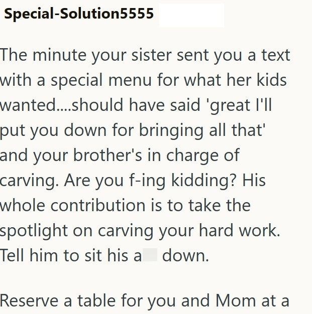 Special-Solution5555 The minute your sister sent you a text with a special menu for what her kids wanted....should have said 'great I'll put you down for bringing all that' and your brother's in charge of carving. Are you f-ing kidding? His whole contribution is to take the spotlight on carving your hard work. Tell him to sit his a down. Reserve a table for you and Mom at a