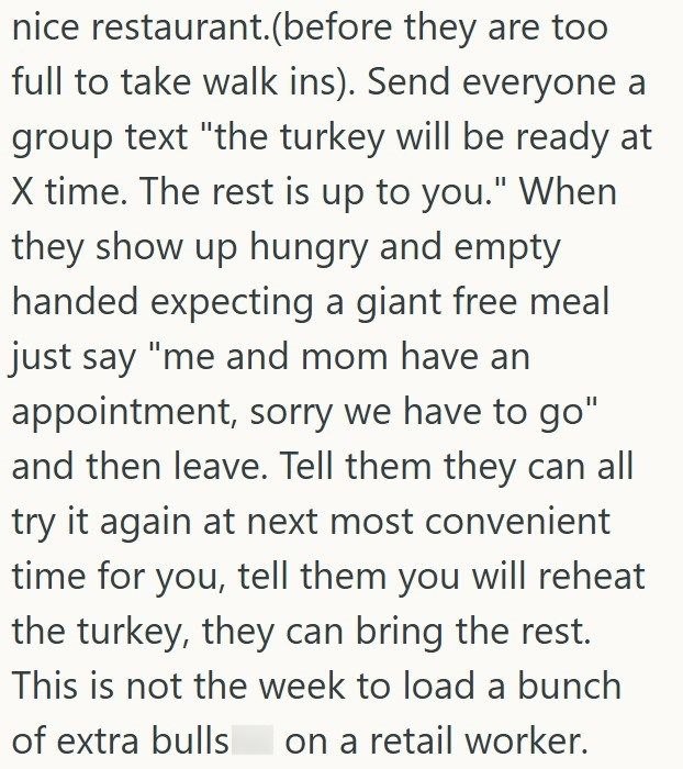 nice restaurant.(before they are too full to take walk ins). Send everyone a group text "the turkey will be ready at X time. The rest is up to you." When they show up hungry and empty handed expecting a giant free meal just say "me and mom have an appointment, sorry we have to go" and then leave. Tell them they can all try it again at next most convenient time for you, tell them you will reheat the turkey, they can bring the rest. This is not the week to load a bunch of extra bulls on a retail w