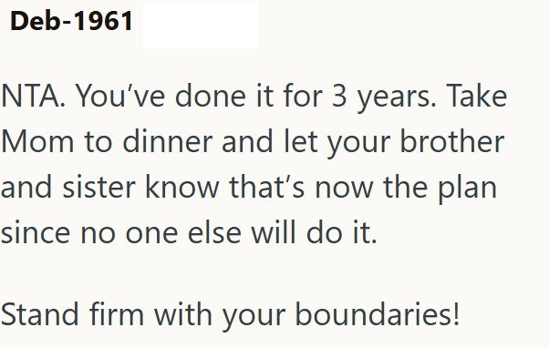 Deb-1961 NTA. You've done it for 3 years. Take Mom to dinner and let your brother and sister know that's now the plan since no one else will do it. Stand firm with your boundaries!