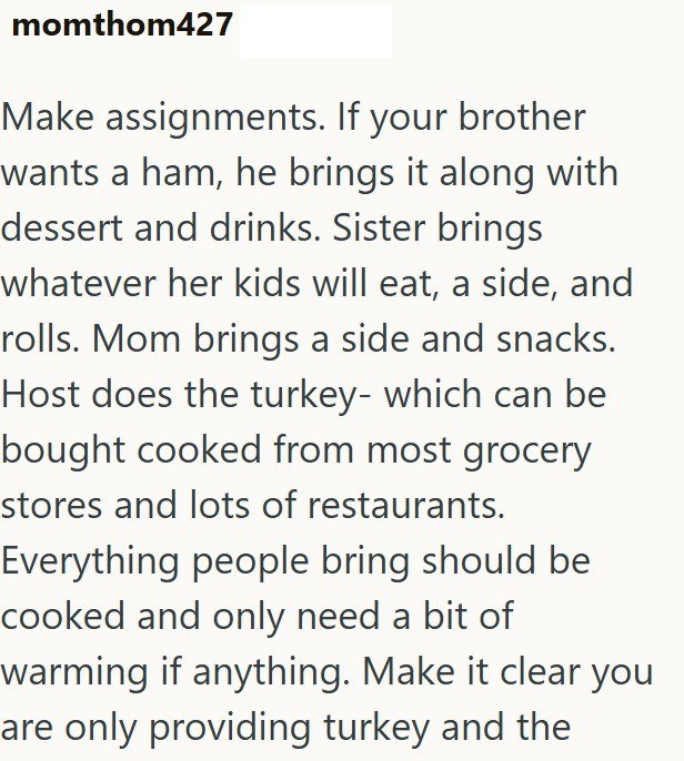 momthom427 Make assignments. If your brother wants a ham, he brings it along with dessert and drinks. Sister brings whatever her kids will eat, a side, and rolls. Mom brings a side and snacks. Host does the turkey- which can be bought cooked from most grocery stores and lots of restaurants. Everything people bring should be cooked and only need a bit of warming if anything. Make it clear you are only providing turkey and the