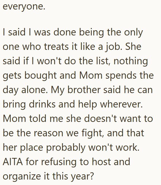everyone. I said I was done being the only one who treats it like a job. She said if I won't do the list, nothing gets bought and Mom spends the day alone. My brother said he can bring drinks and help wherever. Mom told me she doesn't want to be the reason we fight, and that her place probably won't work. AITA for refusing to host and organize it this year?