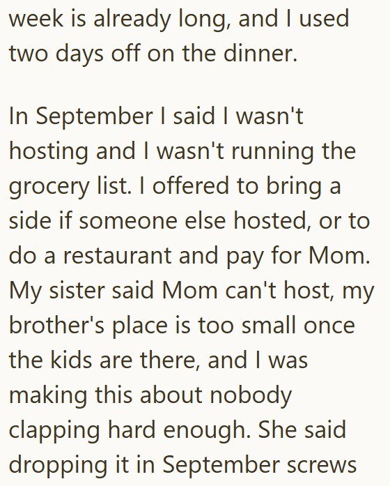 week is already long, and I used two days off on the dinner. In September I said I wasn't hosting and I wasn't running the grocery list. I offered to bring a side if someone else hosted, or to do a restaurant and pay for Mom. My sister said Mom can't host, my brother's place is too small once the kids are there, and I was making this about nobody clapping hard enough. She said dropping it in September screws