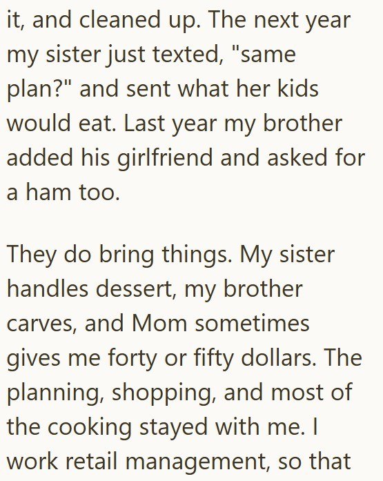 it, and cleaned up. The next year my sister just texted, "same plan?" and sent what her kids would eat. Last year my brother added his girlfriend and asked for a ham too. They do bring things. My sister handles dessert, my brother carves, and Mom sometimes gives me forty or fifty dollars. The planning, shopping, and most of the cooking stayed with me. I work retail management, so that