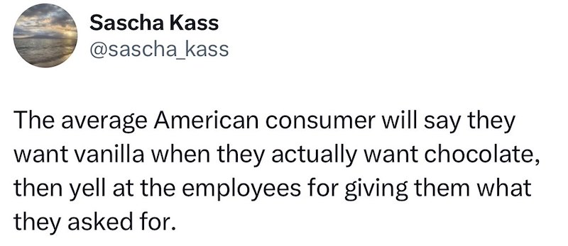 Sascha Kass @sascha kass The average American consumer will say they want vanilla when they actually want chocolate, then yell at the employees for giving them what they asked for.