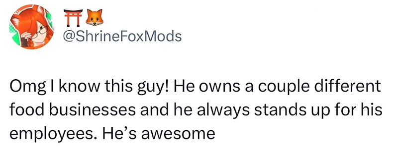 TTM @ShrineFoxMods Omg I know this guy! He owns a couple different food businesses and he always stands up for his employees. He's awesome
