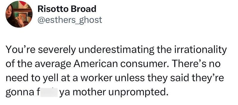 Risotto Broad @esthers_ghost You're severely underestimating the irrationality of the average American consumer. There's no need to yell at a worker unless they said they're. gonna f ya mother unprompted.