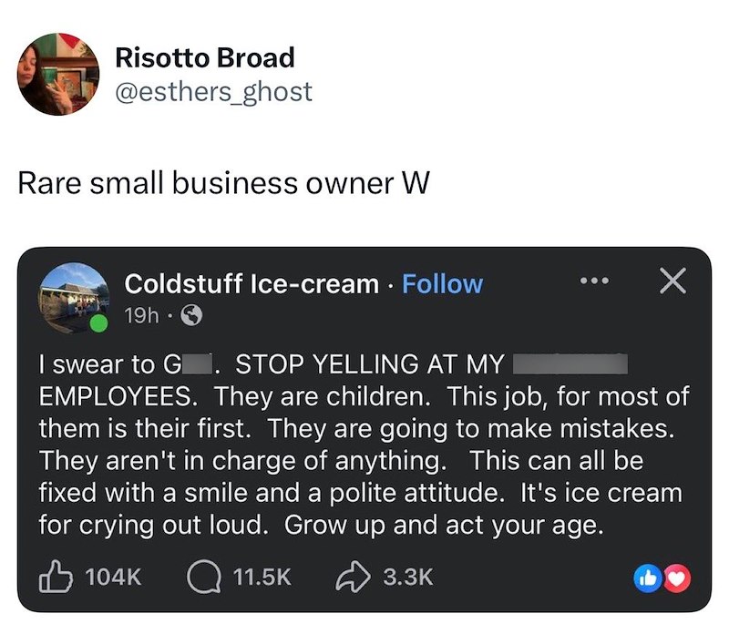 Risotto Broad @esthers_ghost Rare small business owner W Coldstuff Ice-cream Follow 19h. I swear to G. STOP YELLING AT MY Х EMPLOYEES. They are children. This job, for most of them is their first. They are going to make mistakes. They aren't in charge of anything. This can all be fixed with a smile and a polite attitude. It's ice cream for crying out loud. Grow up and act your age. 104K 11.5K 3.3K