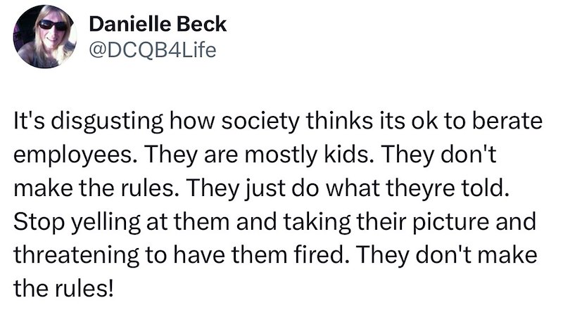 Danielle Beck @DCQB4Life It's disgusting how society thinks its ok to berate employees. They are mostly kids. They don't make the rules. They just do what theyre told. Stop yelling at them and taking their picture and threatening to have them fired. They don't make the rules!
