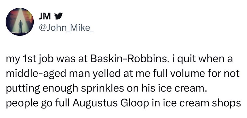 JM ✔ @John_Mike_ my 1st job was at Baskin-Robbins. i quit when a middle-aged man yelled at me full volume for not putting enough sprinkles on his ice cream. people go full Augustus Gloop in ice cream shops