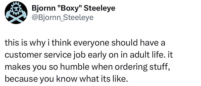 Bjornn "Boxy" Steeleye @Bjornn_Steeleye this is why i think everyone should have a customer service job early on in adult life. it makes you so humble when ordering stuff, because you know what its like.
