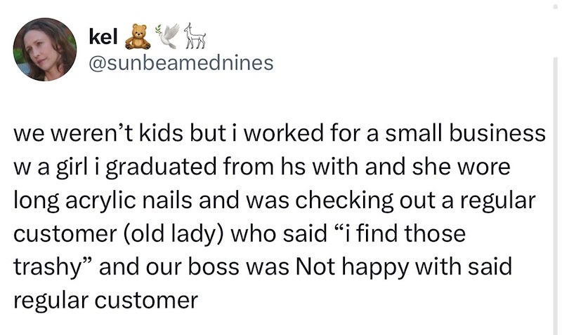 kel易冷痧 @sunbeamednines we weren't kids but i worked for a small business w a girl i graduated from hs with and she wore long acrylic nails and was checking out a regular customer (old lady) who said “i find those trashy" and our boss was Not happy with said regular customer