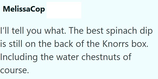 MelissaCop I'll tell you what. The best spinach dip is still on the back of the Knorrs box. Including the water chestnuts of course.
