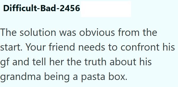 Difficult-Bad-2456 The solution was obvious from the start. Your friend needs to confront his gf and tell her the truth about his grandma being a pasta box.