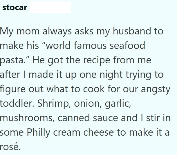 stocar My mom always asks my husband to make his "world famous seafood pasta." He got the recipe from me after I made it up one night trying to figure out what to cook for our angsty toddler. Shrimp, onion, garlic, mushrooms, canned sauce and I stir in some Philly cream cheese to make it a rosé.