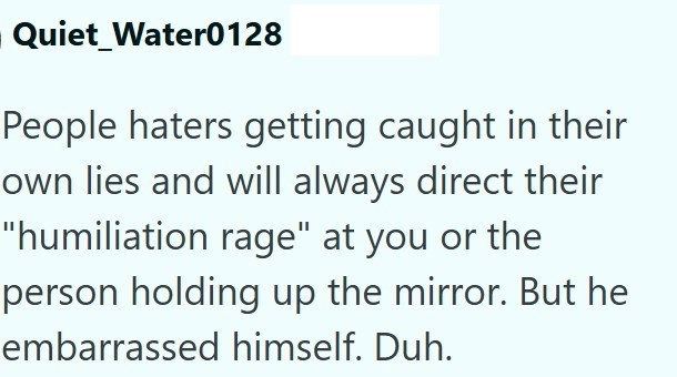 Quiet Water0128 People haters getting caught in their own lies and will always direct their "humiliation rage" at you or the person holding up the mirror. But he embarrassed himself. Duh.