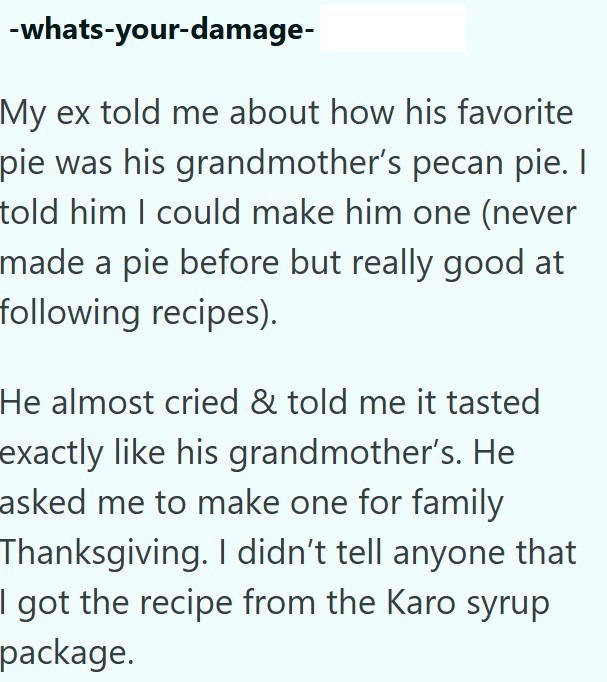 -whats-your-damage- My ex told me about how his favorite pie was his grandmother's pecan pie. I told him I could make him one (never made a pie before but really good at following recipes). He almost cried & told me it tasted exactly like his grandmother's. He asked me to make one for family Thanksgiving. I didn't tell anyone that I got the recipe from the Karo syrup package.