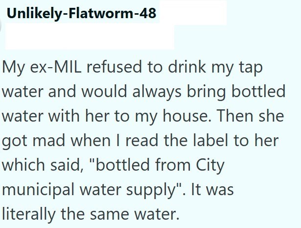 Unlikely-Flatworm-48 My ex-MIL refused to drink my tap water and would always bring bottled water with her to my house. Then she got mad when I read the label to her which said, "bottled from City municipal water supply". It was literally the same water.