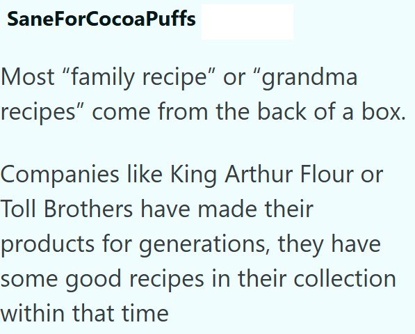 SaneForCocoaPuffs Most "family recipe" or "grandma recipes" come from the back of a box. Companies like King Arthur Flour or Toll Brothers have made their products for generations, they have some good recipes in their collection within that time