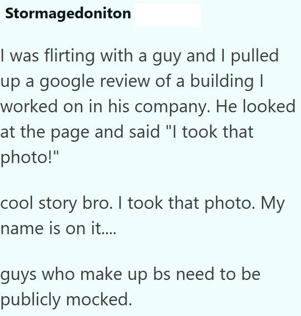 Stormagedoniton I was flirting with a guy and I pulled up a google review of a building I worked on in his company. He looked at the page and said "I took that photo!" cool story bro. I took that photo. My name is on it.... guys who make up bs need to be publicly mocked.