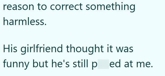 reason to correct something harmless. His girlfriend thought it was funny but he's still pred at me.