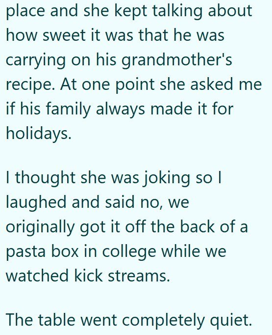 place and she kept talking about how sweet it was that he was carrying on his grandmother's recipe. At one point she asked me if his family always made it for holidays. I thought she was joking so I laughed and said no, we originally got it off the back of a pasta box in college while we watched kick streams. The table went completely quiet.
