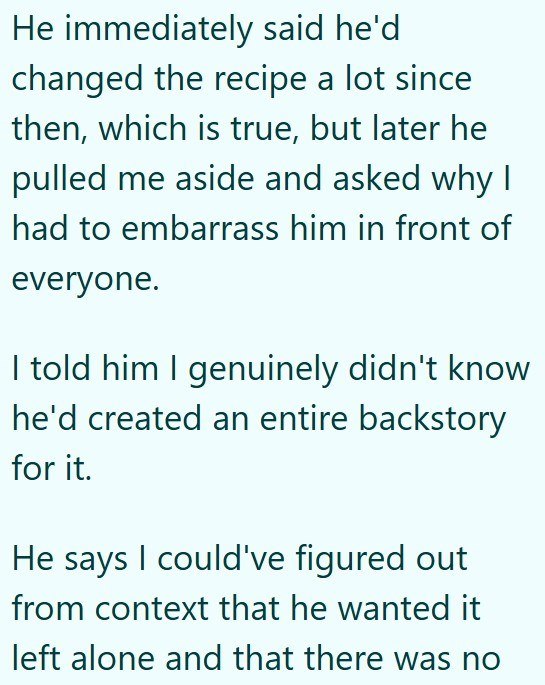 He immediately said he'd changed the recipe a lot since then, which is true, but later he pulled me aside and asked why I had to embarrass him in front of everyone. I told him I genuinely didn't know he'd created an entire backstory for it. He says I could've figured out from context that he wanted it left alone and that there was no
