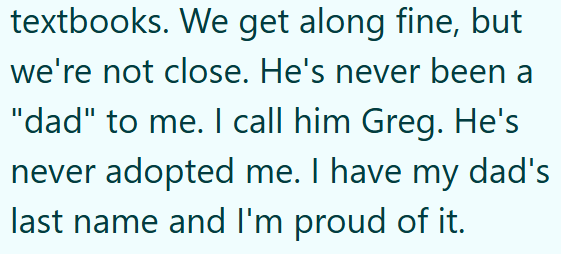 textbooks. We get along fine, but we're not close. He's never been a "dad" to me. I call him Greg. He's never adopted me. I have my dad's last name and I'm proud of it.