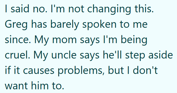 I said no. I'm not changing this. Greg has barely spoken to me since. My mom says I'm being cruel. My uncle says he'll step aside if it causes problems, but I don't want him to.