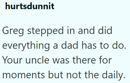 hurtsdunnit Greg stepped in and did everything a dad has to do. Your uncle was there for moments but not the daily.