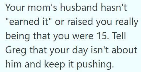 Your mom's husband hasn't "earned it" or raised you really being that you were 15. Tell Greg that your day isn't about him and keep it pushing.