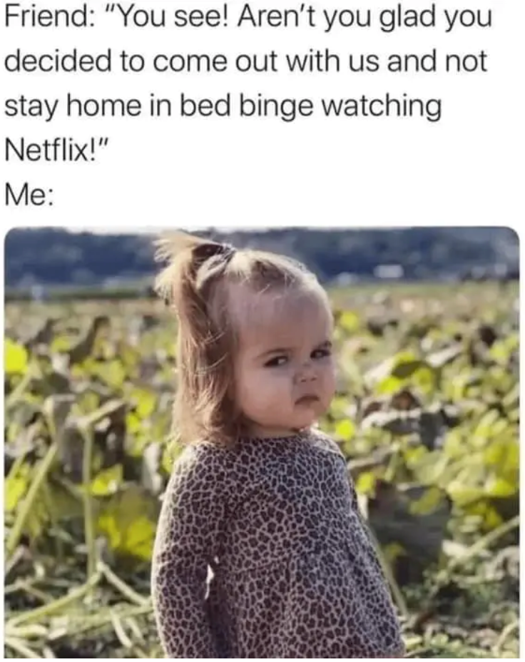 Friend: "You see! Aren't you glad you decided to come out with us and not stay home in bed binge watching Netflix!" Me: