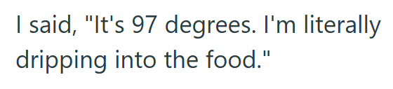 I said, "It's 97 degrees. I'm literally dripping into the food."