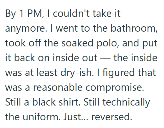 By 1 PM, I couldn't take it anymore. I went to the bathroom, took off the soaked polo, and put it back on inside out — the inside was at least dry-ish. I figured that was a reasonable compromise. Still a black shirt. Still technically the uniform. Just... reversed.