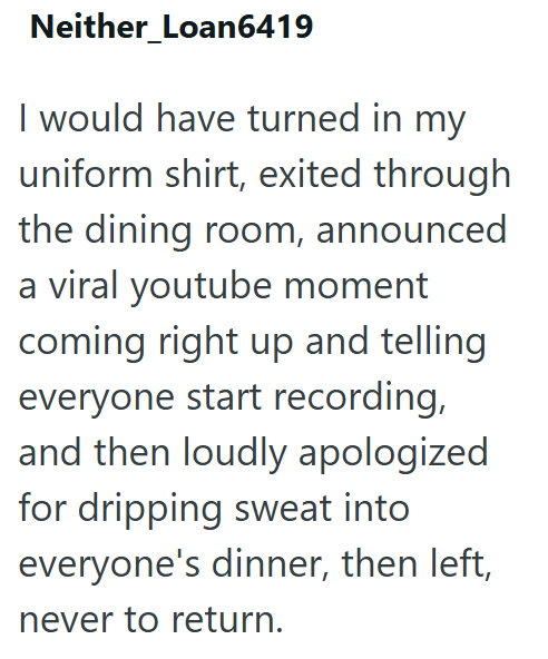 Neither_Loan6419 I would have turned in my uniform shirt, exited through the dining room, announced a viral youtube moment coming right up and telling everyone start recording, and then loudly apologized for dripping sweat into everyone's dinner, then left, never to return.