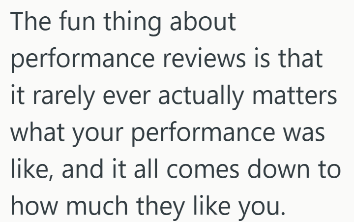 The fun thing about performance reviews is that it rarely ever actually matters what your performance was like, and it all comes down to how much they like you.