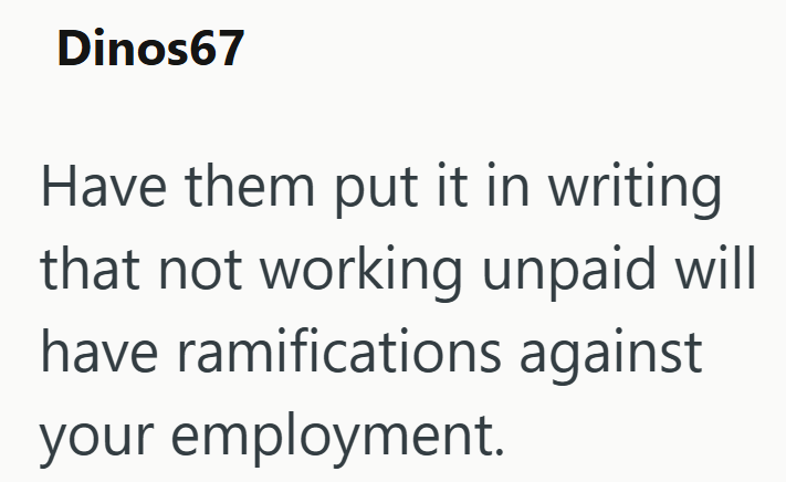 Dinos67 Have them put it in writing that not working unpaid will have ramifications against your employment.