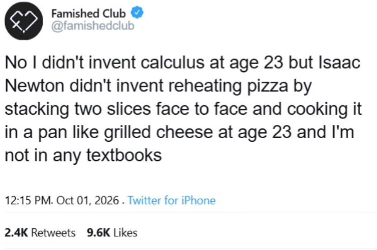 Famished Club @famishedclub No I didn't invent calculus at age 23 but Isaac Newton didn't invent reheating pizza by stacking two slices face to face and cooking it in a pan like grilled cheese at age 23 and I'm not in any textbooks 12:15 PM. Oct 01, 2026. Twitter for iPhone 2.4K Retweets 9.6K Likes