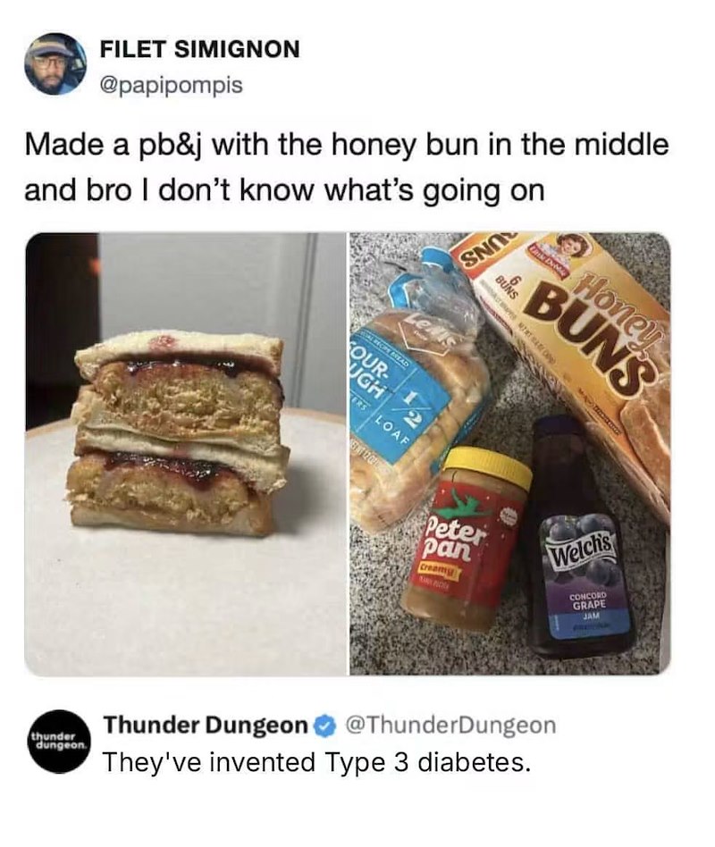 FILET SIMIGNON @papipompis Made a pb&j with the honey bun in the middle and bro I don't know what's going on thunder dungeon AL RECIPE BREAD FOUR- UGH 2 RS LOAF STT 12 02 SNO BUNS Honey BUNS M Peter pan Creamy Welch's Thunder Dungeon @ThunderDungeon They've invented Type 3 diabetes. CONCORD GRAPE JAM