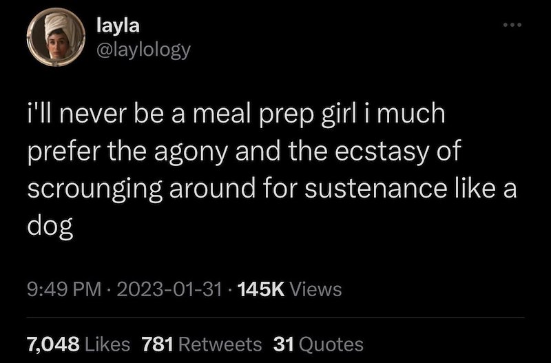 layla @laylology i'll never be a meal prep girl i much prefer the agony and the ecstasy of scrounging around for sustenance like a dog 9:49 PM 2023-01-31 145K Views . • 7,048 Likes 781 Retweets 31 Quotes