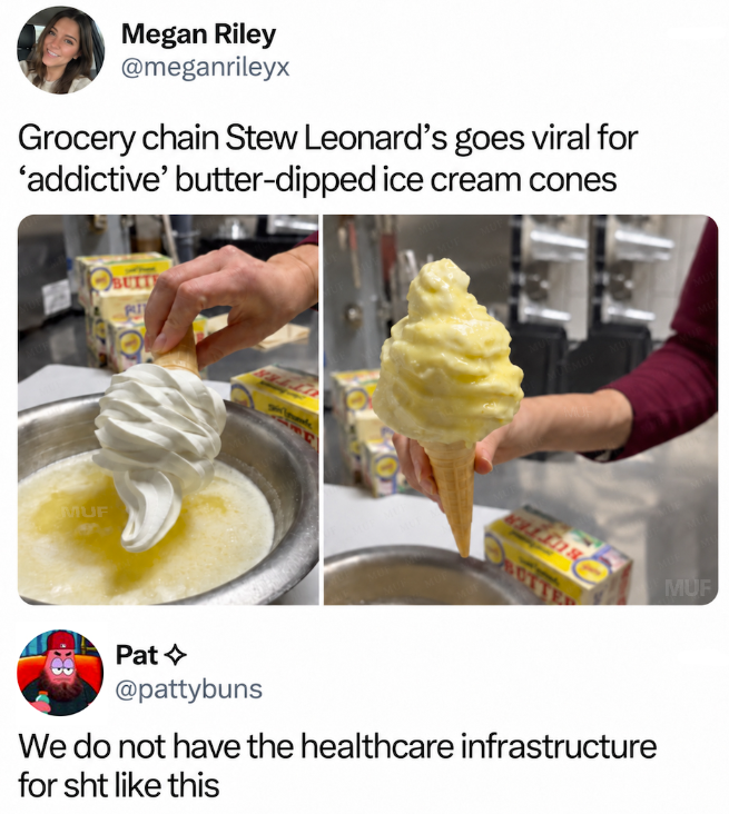 Megan Riley @meganrileyx Grocery chain Stew Leonard's goes viral for 'addictive' butter-dipped ice cream cones கெ BUITY MUF Pat @pattybuns We do not have the healthcare infrastructure for sht like this MUF