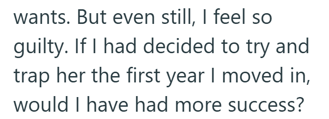 wants. But even still, I feel so guilty. If I had decided to try and trap her the first year I moved in, would I have had more success?