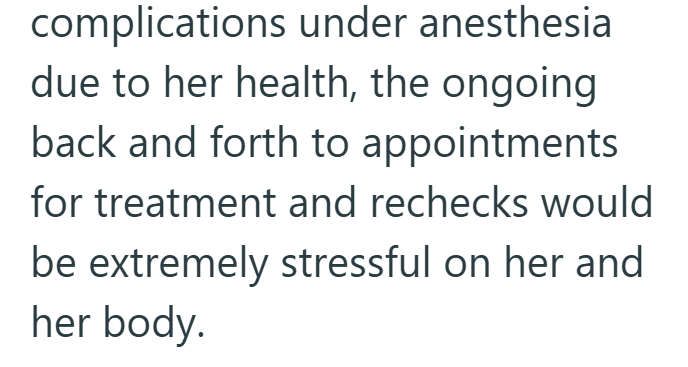complications under anesthesia due to her health, the ongoing back and forth to appointments for treatment and rechecks would be extremely stressful on her and her body.