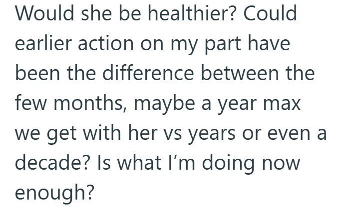 Would she be healthier? Could earlier action on my part have been the difference between the few months, maybe a year max we get with her vs years or even a decade? Is what I'm doing now enough?