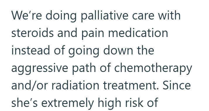 We're doing palliative care with steroids and pain medication instead of going down the aggressive path of chemotherapy and/or radiation treatment. Since she's extremely high risk of