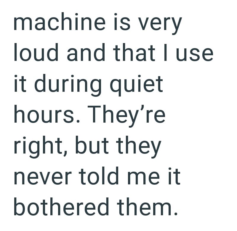 machine is very loud and that I use it during quiet hours. They're right, but they never told me it bothered them.