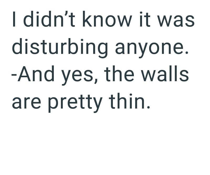 I didn't know it was disturbing anyone. -And yes, the walls are pretty thin.