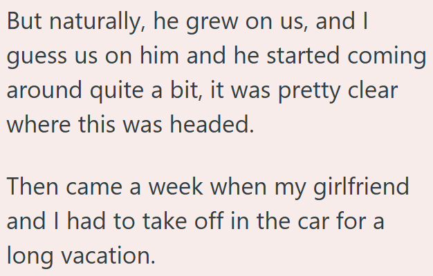 But naturally, he grew on us, and I guess us on him and he started coming around quite a bit, it was pretty clear where this was headed. Then came a week when my girlfriend and I had to take off in the car for a long vacation.