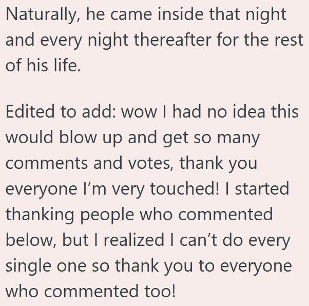 Naturally, he came inside that night and every night thereafter for the rest of his life. Edited to add: wow I had no idea this would blow up and get so many comments and votes, thank you everyone I'm very touched! I started thanking people who commented below, but I realized I can't do every single one so thank you to everyone who commented too!